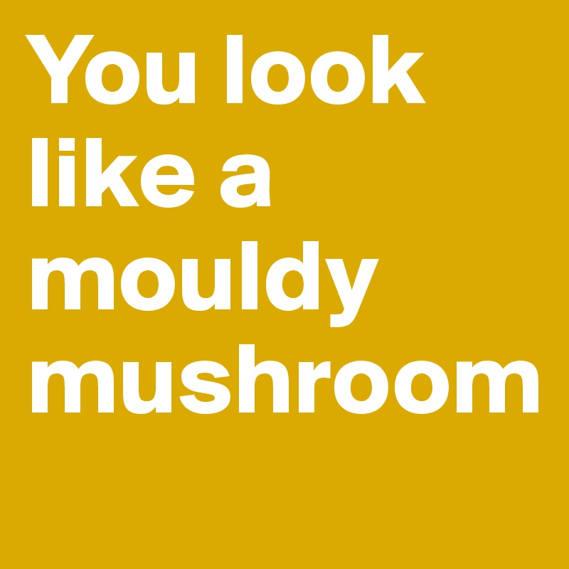 You look like a mouldy mushroom