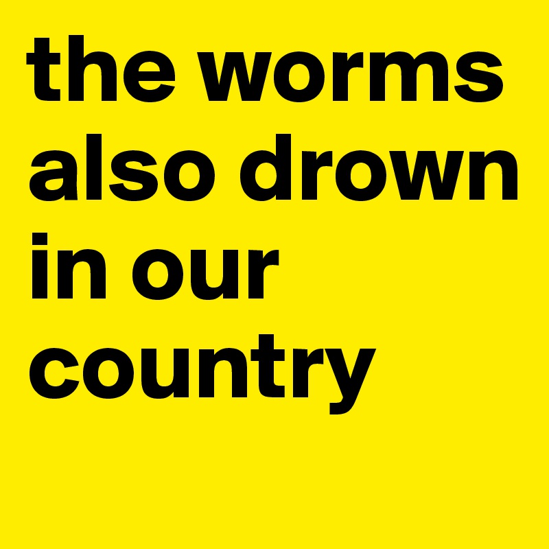 the worms also drown in our country