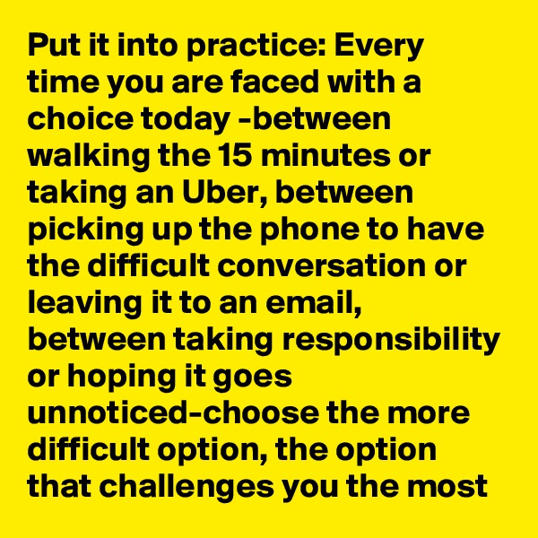 Put it into practice: Every time you are faced with a choice today -between walking the 15 minutes or taking an Uber, between picking up the phone to have the difficult conversation or leaving it to an email, between taking responsibility or hoping it goes unnoticed-choose the more difficult option, the option that challenges you the most