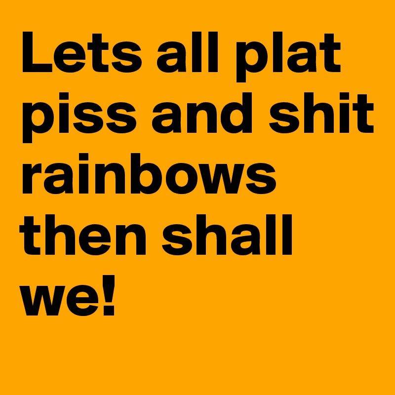 Lets all plat piss and shit rainbows then shall we! 