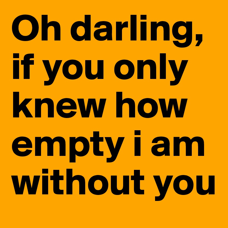 Oh darling, if you only knew how empty i am without you