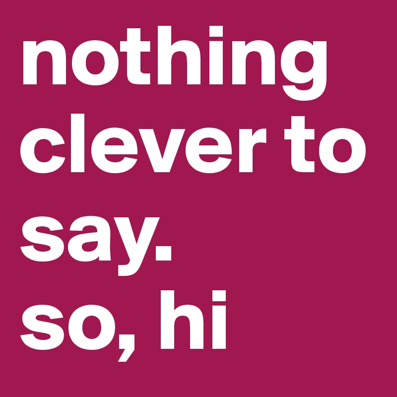 nothing clever to say. 
so, hi