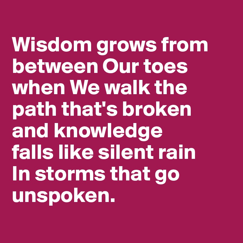 
Wisdom grows from between Our toes when We walk the path that's broken 
and knowledge 
falls like silent rain
In storms that go unspoken.
