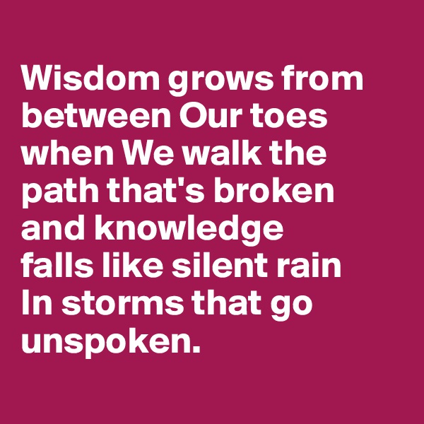 
Wisdom grows from between Our toes when We walk the path that's broken 
and knowledge 
falls like silent rain
In storms that go unspoken.
