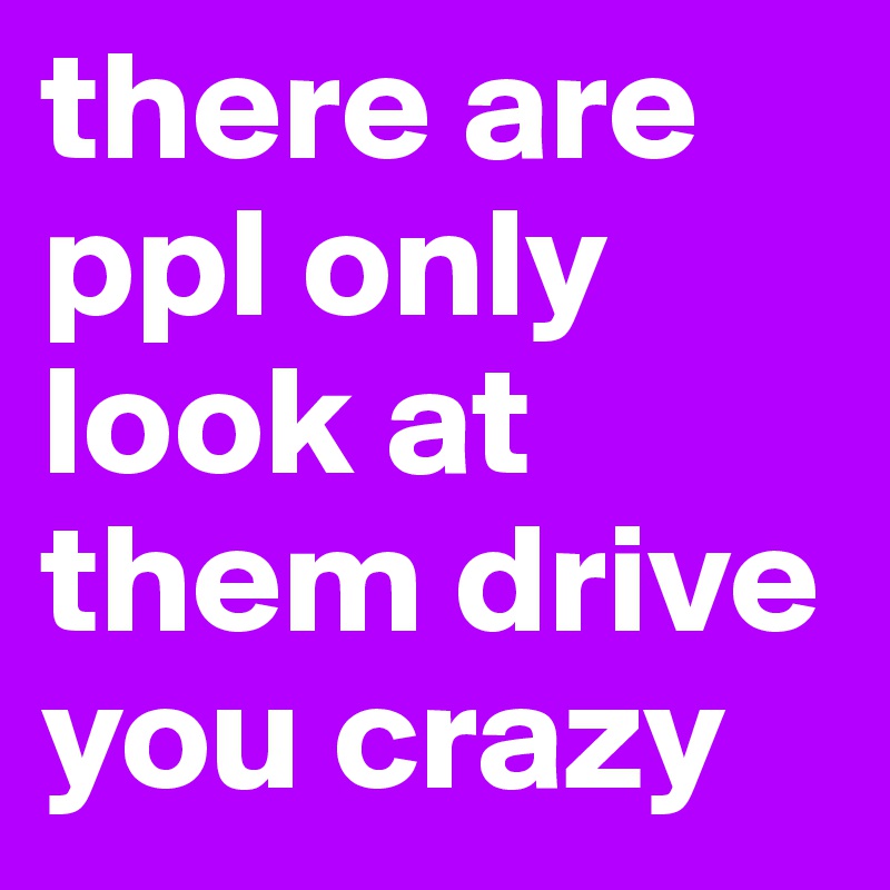 there are ppl only look at them drive you crazy 
