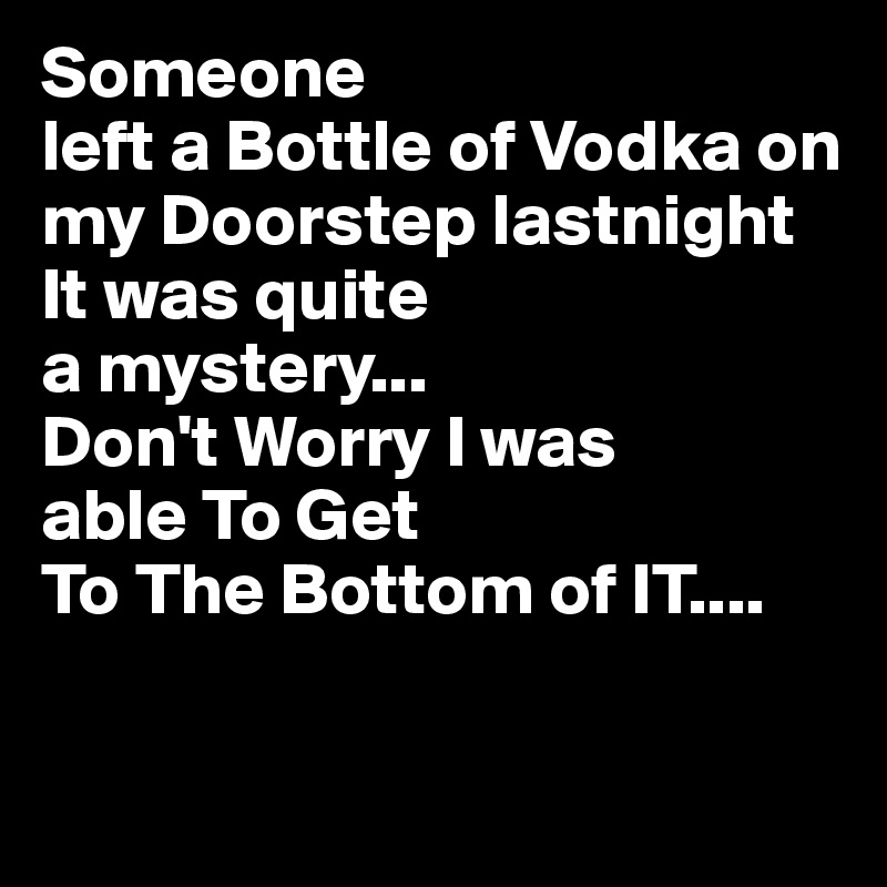 Someone
left a Bottle of Vodka on my Doorstep lastnight 
It was quite 
a mystery...
Don't Worry I was 
able To Get 
To The Bottom of IT....

