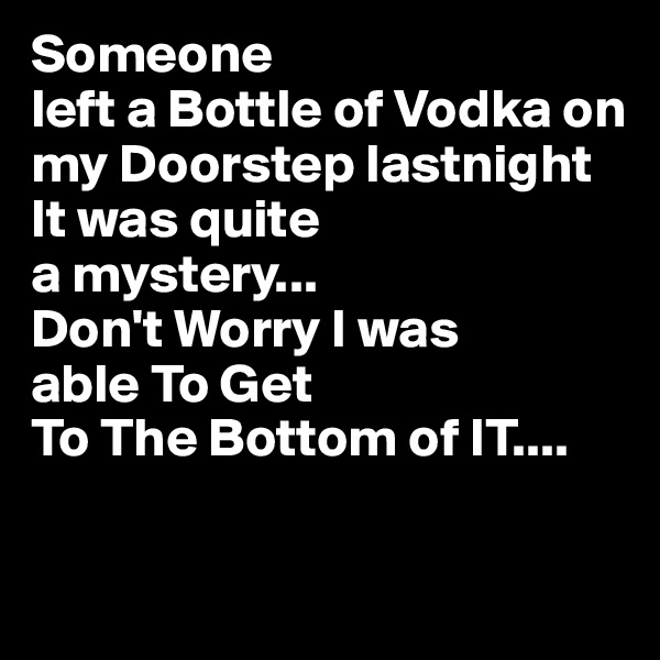 Someone
left a Bottle of Vodka on my Doorstep lastnight 
It was quite 
a mystery...
Don't Worry I was 
able To Get 
To The Bottom of IT....

