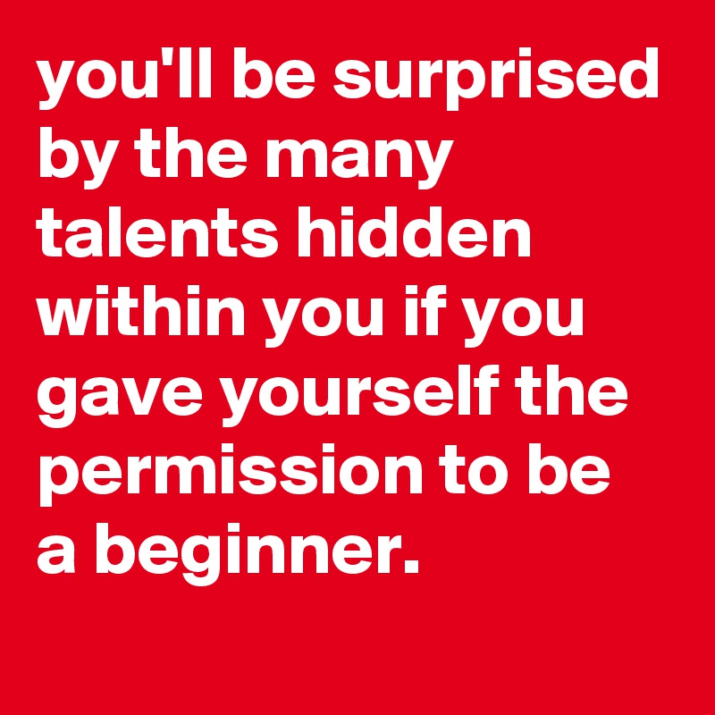 you'll be surprised by the many talents hidden within you if you gave yourself the permission to be a beginner.