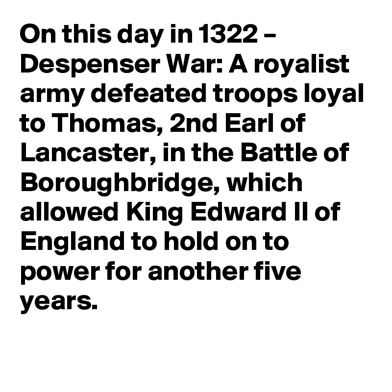 On this day in 1322 – Despenser War: A royalist army defeated troops loyal to Thomas, 2nd Earl of Lancaster, in the Battle of Boroughbridge, which allowed King Edward II of England to hold on to power for another five years.