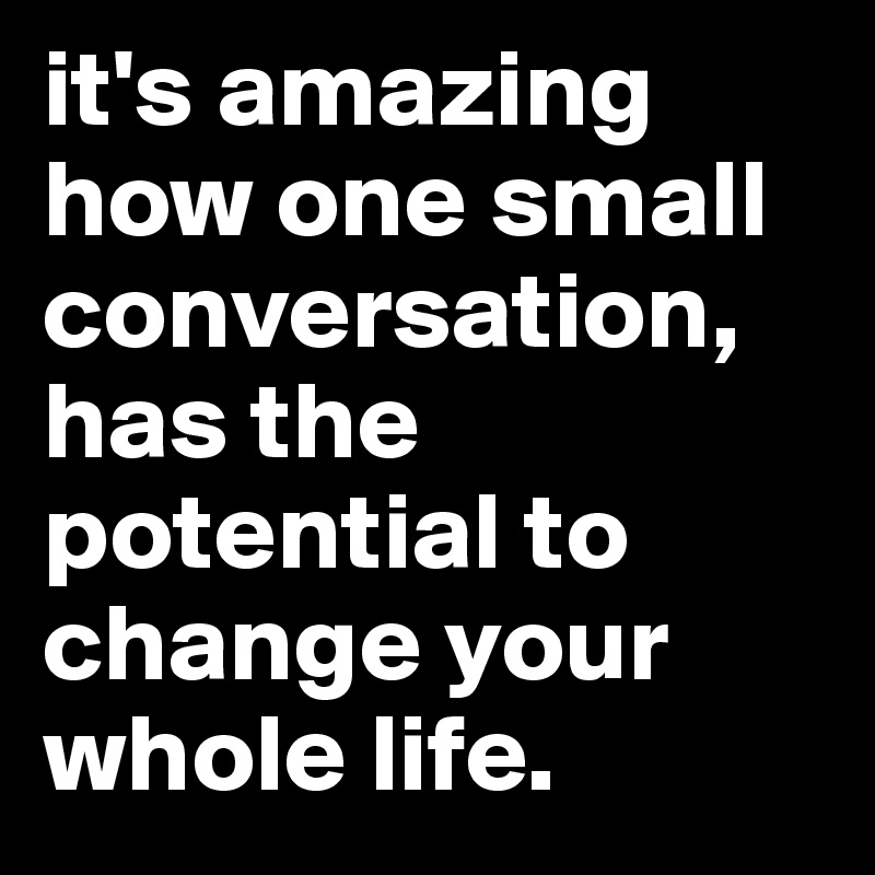 it's amazing how one small conversation, has the potential to change your whole life. 