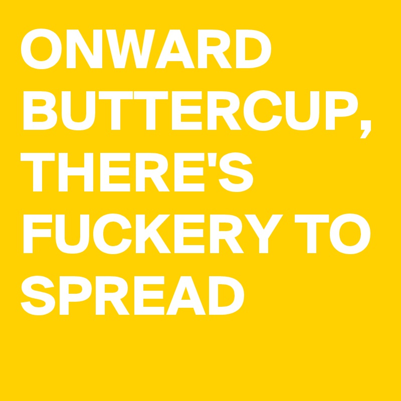 ONWARD 
BUTTERCUP,
THERE'S FUCKERY TO SPREAD