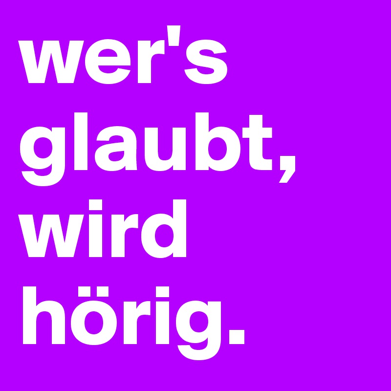 wer's glaubt, wird hörig.
