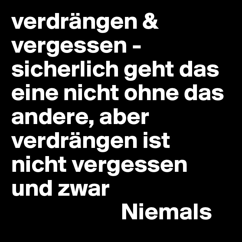 verdrängen & vergessen -
sicherlich geht das eine nicht ohne das andere, aber verdrängen ist nicht vergessen und zwar
                       Niemals