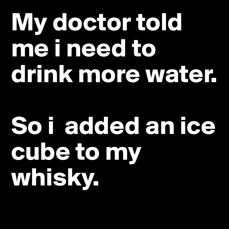 My doctor told me i need to drink more water. 

So i  added an ice cube to my whisky.