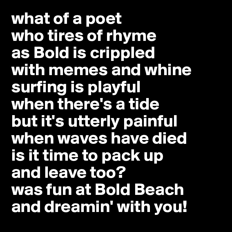 what of a poet
who tires of rhyme
as Bold is crippled
with memes and whine
surfing is playful  
when there's a tide
but it's utterly painful 
when waves have died
is it time to pack up
and leave too?
was fun at Bold Beach
and dreamin' with you! 