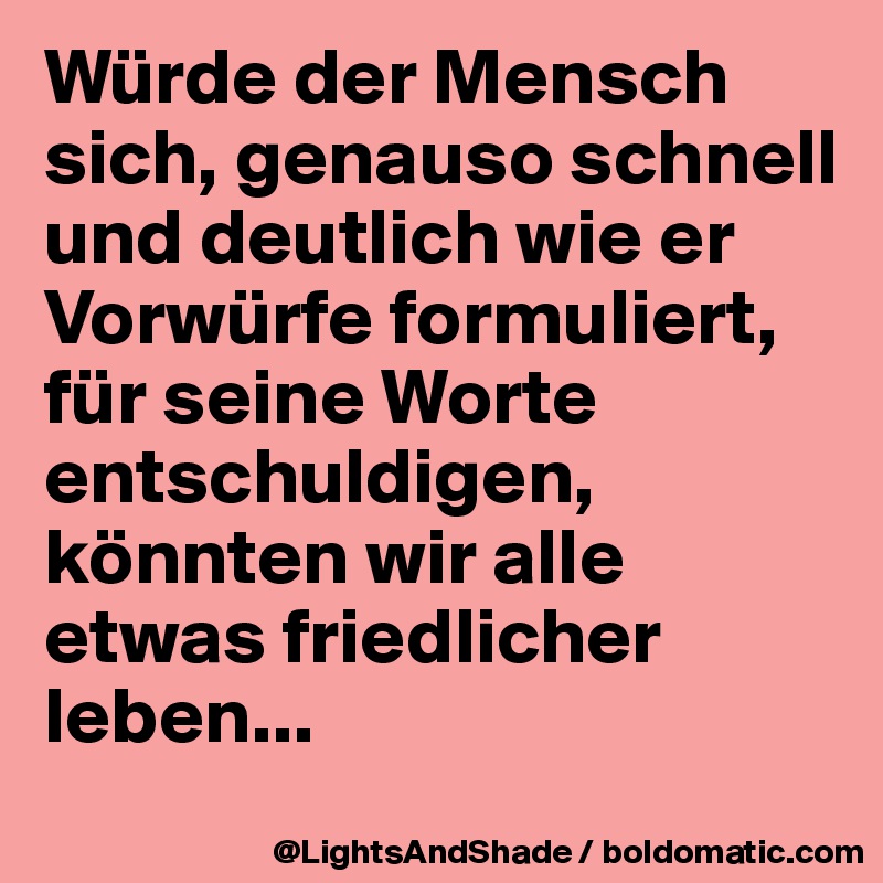 Würde der Mensch sich, genauso schnell und deutlich wie er Vorwürfe formuliert, 
für seine Worte entschuldigen,
könnten wir alle etwas friedlicher leben...