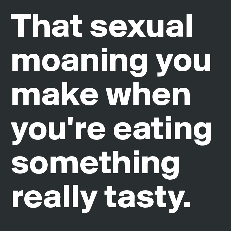 That sexual moaning you make when you're eating something really tasty. 