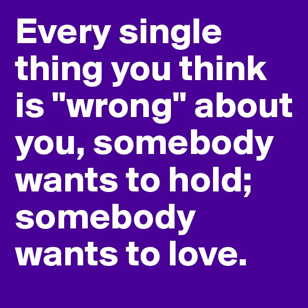 Every single thing you think is "wrong" about you, somebody wants to hold; somebody wants to love.