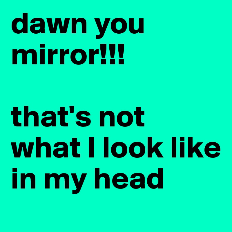 dawn you mirror!!!

that's not what I look like in my head