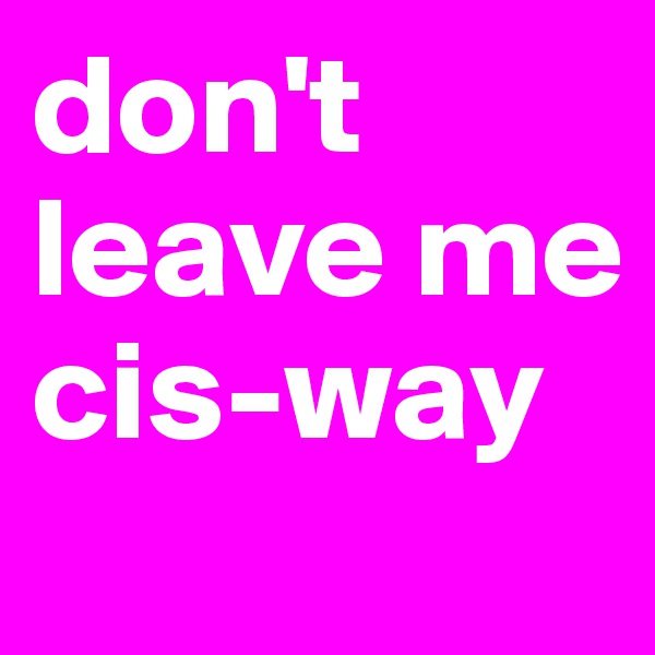 don't leave me cis-way
