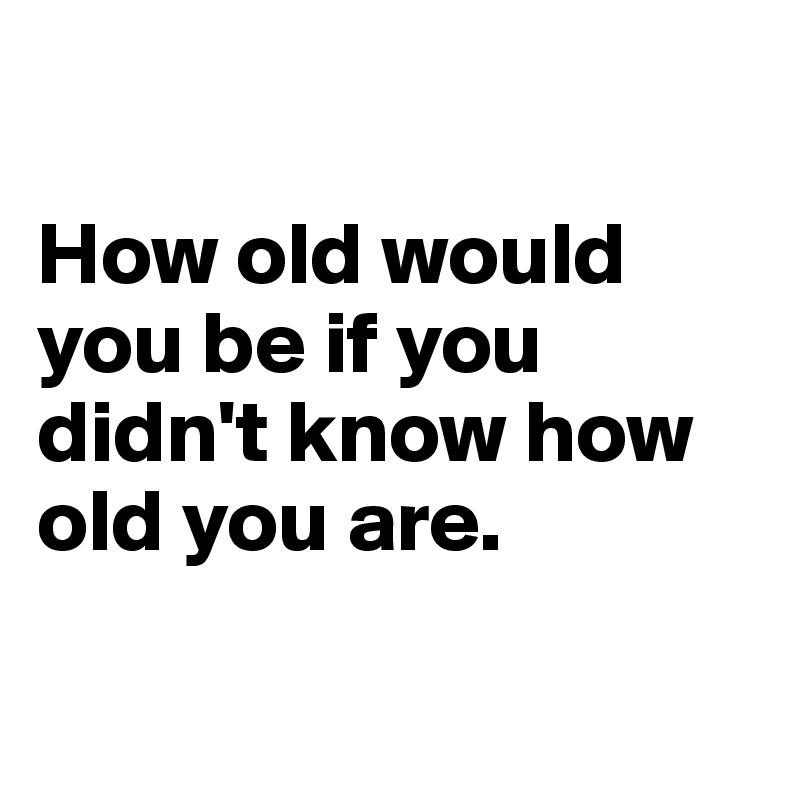 

How old would you be if you didn't know how old you are.

