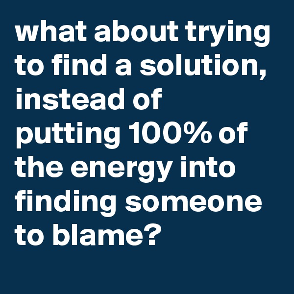 what about trying to find a solution, instead of putting 100% of the energy into finding someone to blame?