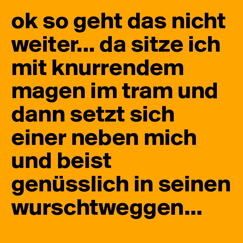 ok so geht das nicht weiter... da sitze ich mit knurrendem magen im tram und dann setzt sich einer neben mich und beist genüsslich in seinen wurschtweggen... 