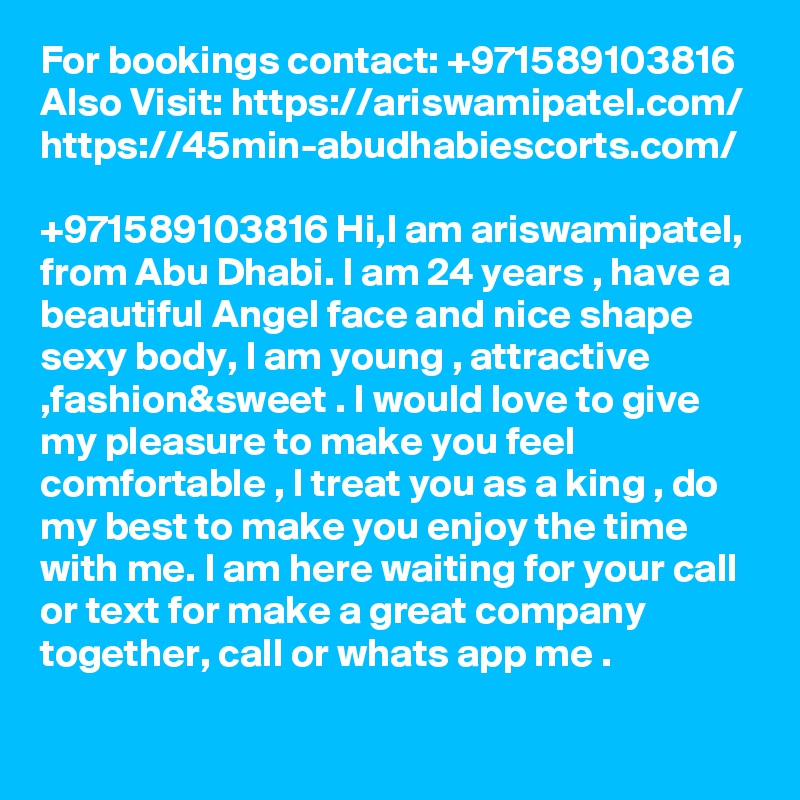 For bookings contact: +971589103816
Also Visit: https://ariswamipatel.com/
https://45min-abudhabiescorts.com/

+971589103816 Hi,I am ariswamipatel, from Abu Dhabi. I am 24 years , have a beautiful Angel face and nice shape sexy body, I am young , attractive ,fashion&sweet . I would love to give my pleasure to make you feel comfortable , I treat you as a king , do my best to make you enjoy the time with me. I am here waiting for your call or text for make a great company together, call or whats app me .