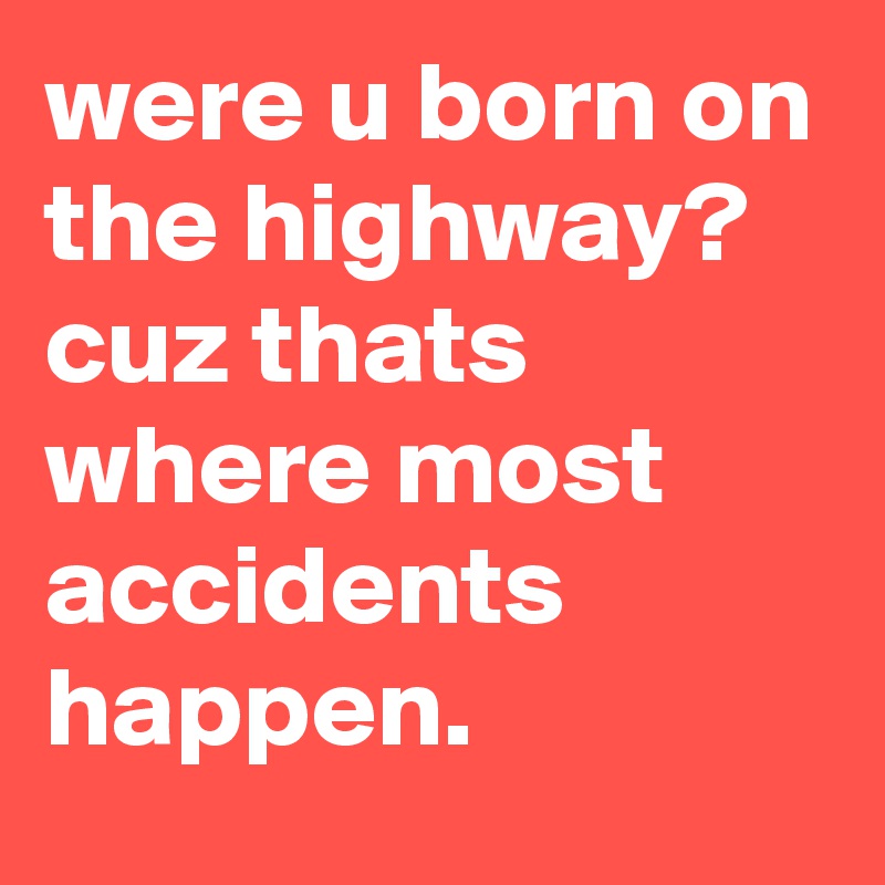 were u born on the highway? cuz thats where most accidents happen.