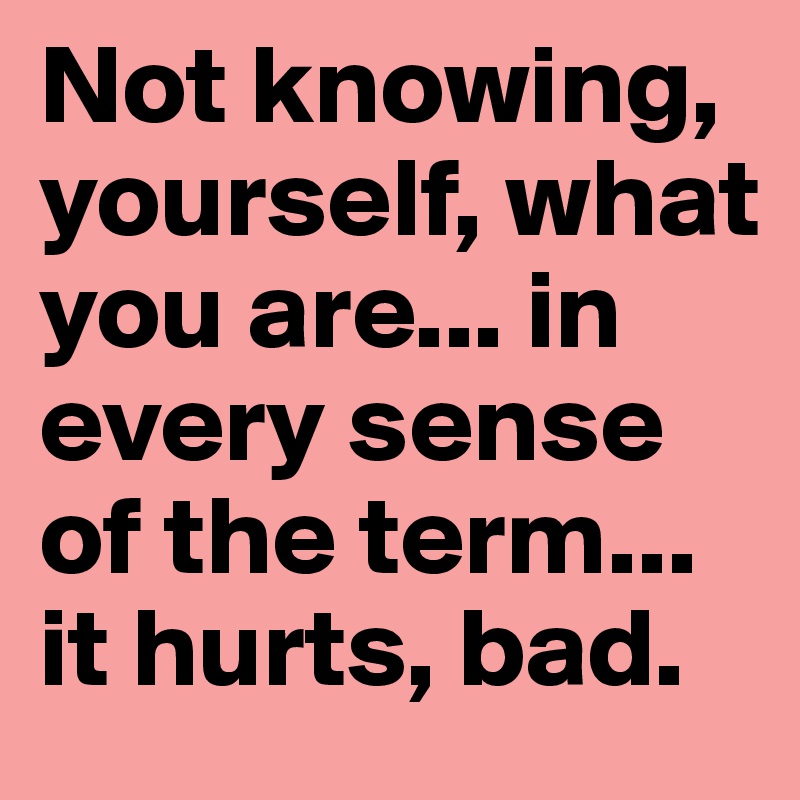 Not knowing, yourself, what you are... in every sense of the term... it hurts, bad.