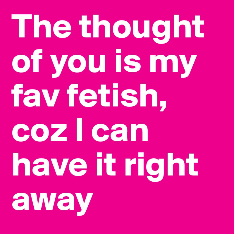The thought of you is my fav fetish,
coz I can have it right away
