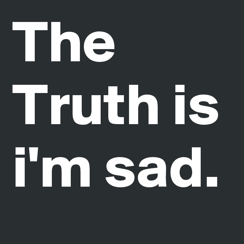 The Truth is i'm sad.