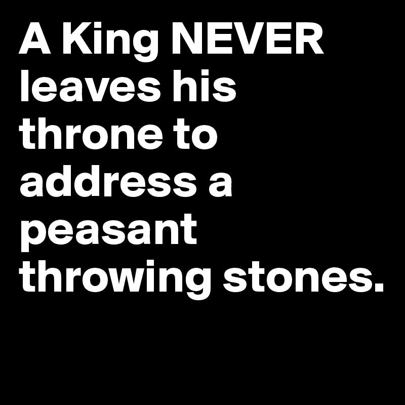 A King NEVER leaves his throne to address a peasant throwing stones.
