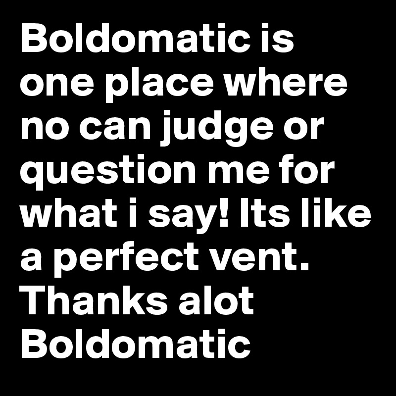 Boldomatic is one place where no can judge or question me for what i say! Its like a perfect vent. Thanks alot Boldomatic