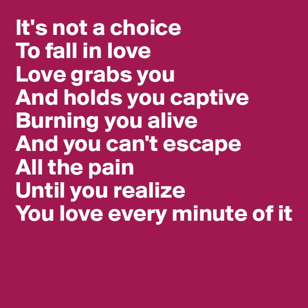 It's not a choice
To fall in love
Love grabs you
And holds you captive
Burning you alive
And you can't escape 
All the pain
Until you realize
You love every minute of it

