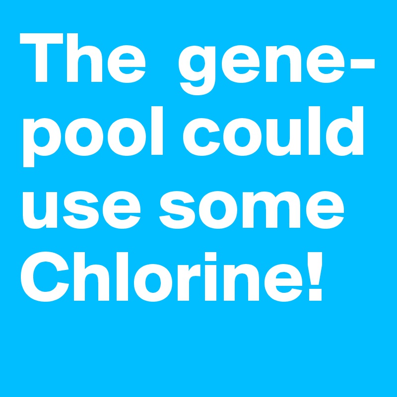 The  gene-pool could use some Chlorine!