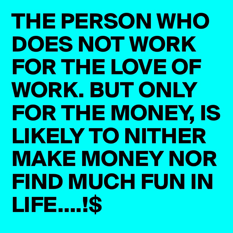 THE PERSON WHO DOES NOT WORK FOR THE LOVE OF WORK. BUT ONLY FOR THE MONEY, IS LIKELY TO NITHER MAKE MONEY NOR FIND MUCH FUN IN LIFE....!$