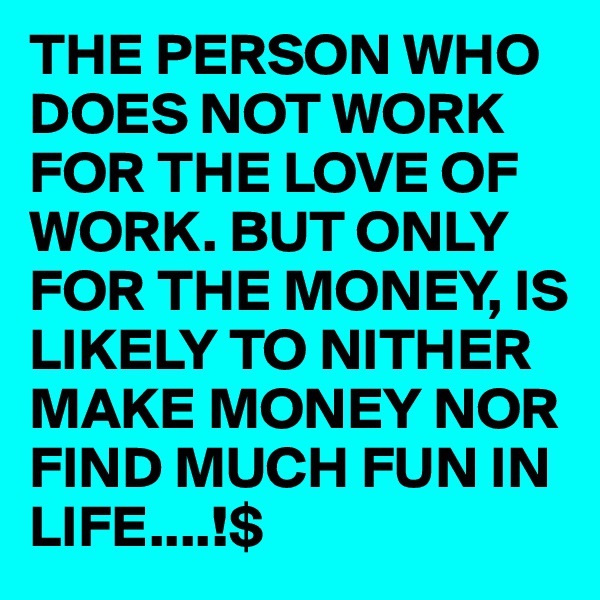 THE PERSON WHO DOES NOT WORK FOR THE LOVE OF WORK. BUT ONLY FOR THE MONEY, IS LIKELY TO NITHER MAKE MONEY NOR FIND MUCH FUN IN LIFE....!$