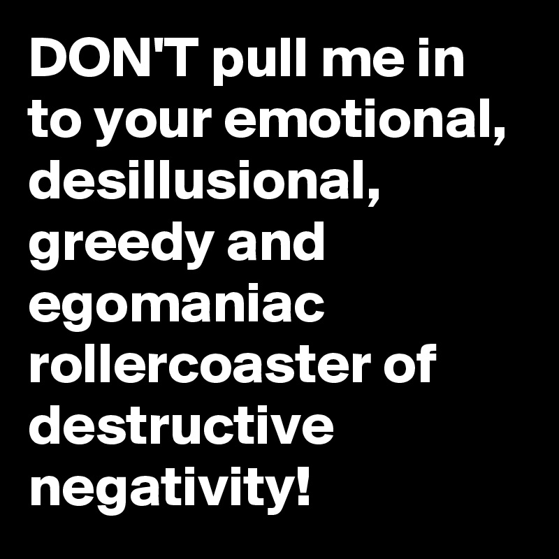 DON'T pull me in to your emotional, desillusional, greedy and egomaniac rollercoaster of destructive negativity!