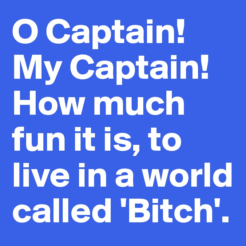 O Captain!My Captain!
How much fun it is, to live in a world called 'Bitch'.