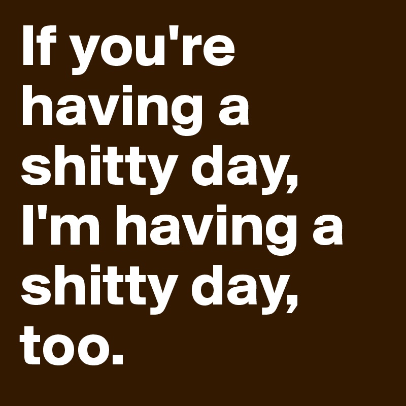If you're having a shitty day, I'm having a shitty day, too.