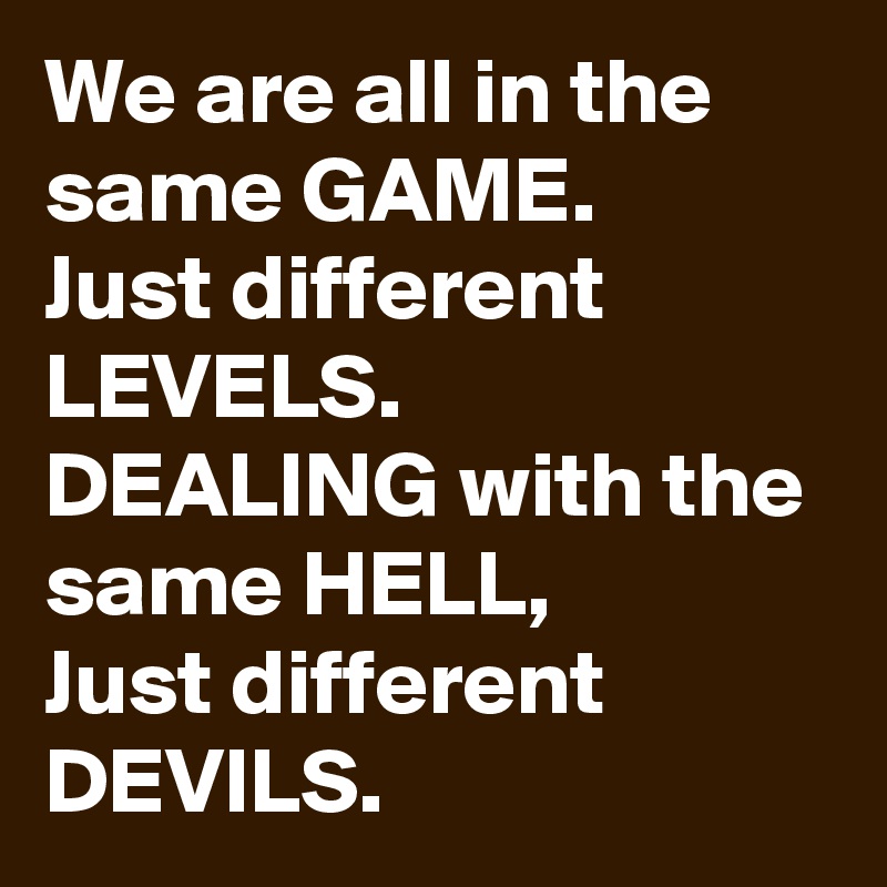 We are all in the same GAME. 
Just different LEVELS.
DEALING with the same HELL,
Just different DEVILS.