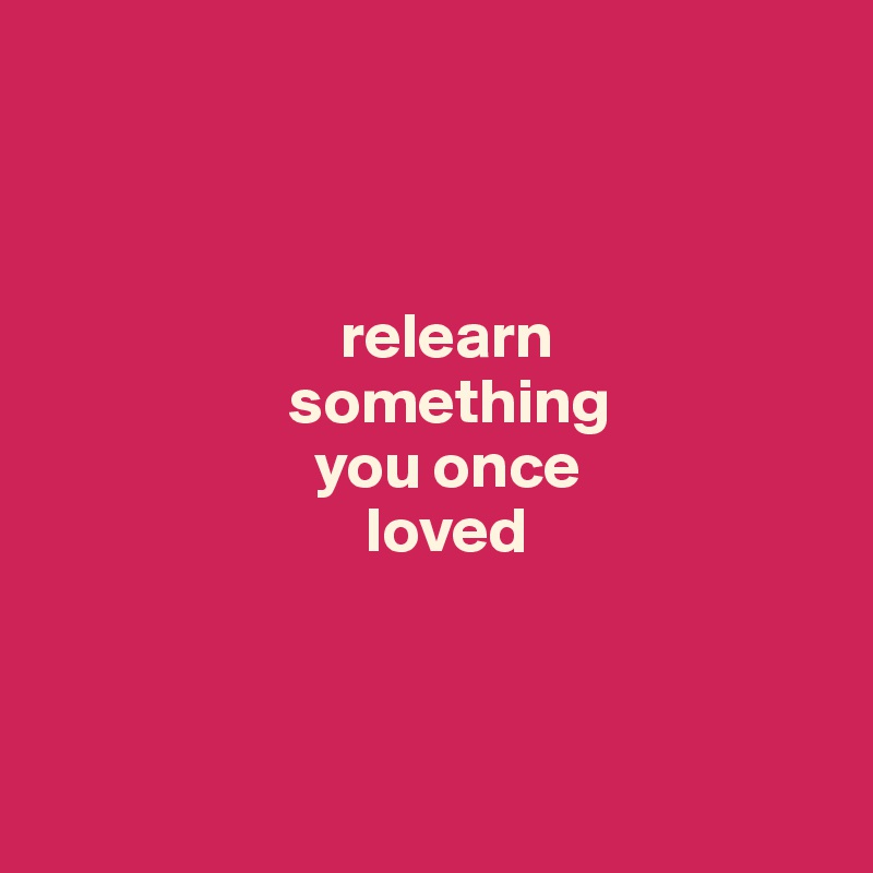 



                       relearn 
                   something 
                     you once 
                         loved



