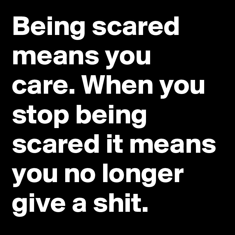 Being scared means you care. When you stop being scared it means you no ...