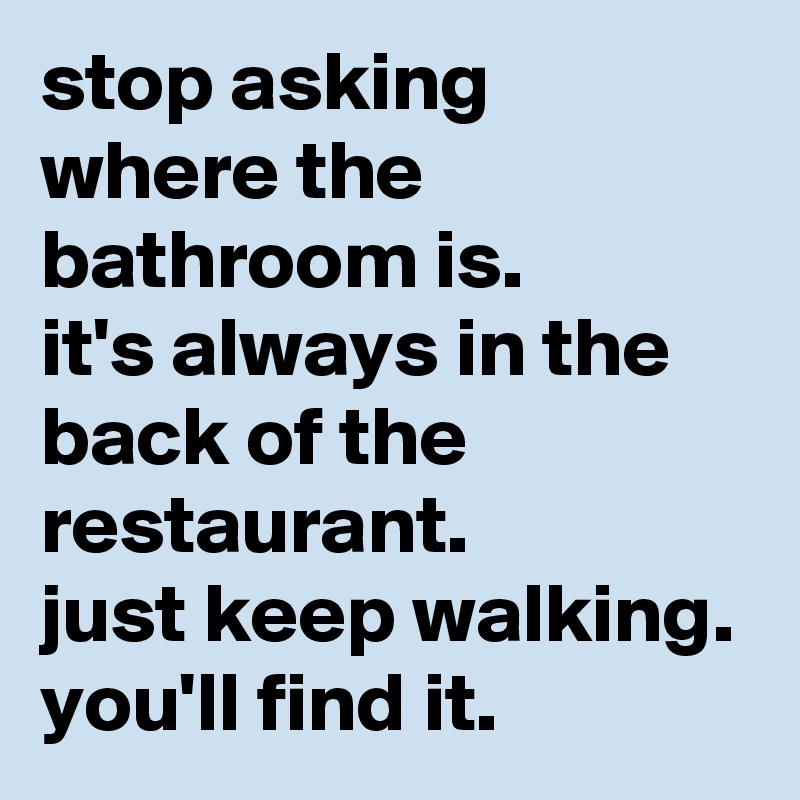 stop asking where the bathroom is. 
it's always in the back of the restaurant. 
just keep walking. you'll find it.