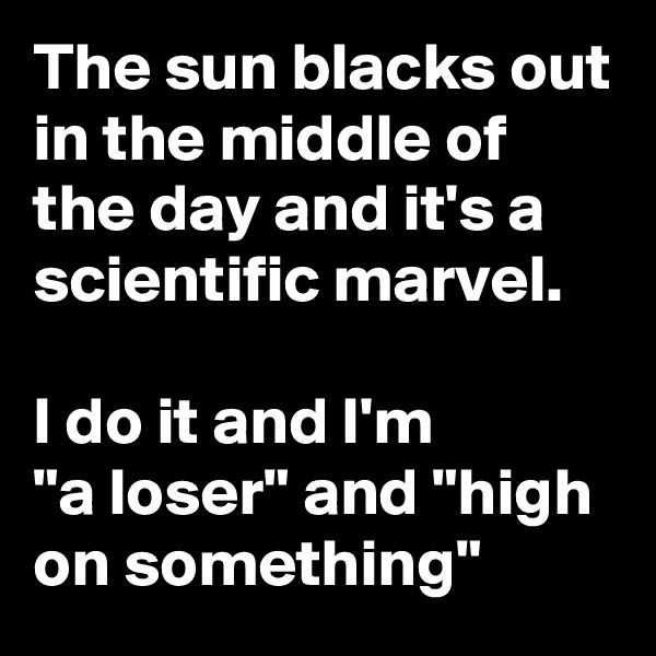 The sun blacks out in the middle of the day and it's a scientific marvel. 

I do it and I'm 
"a loser" and "high on something"