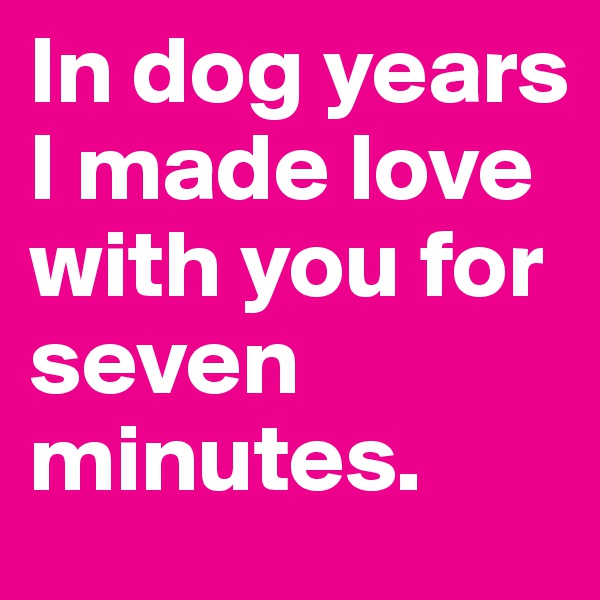 In dog years I made love with you for seven minutes.