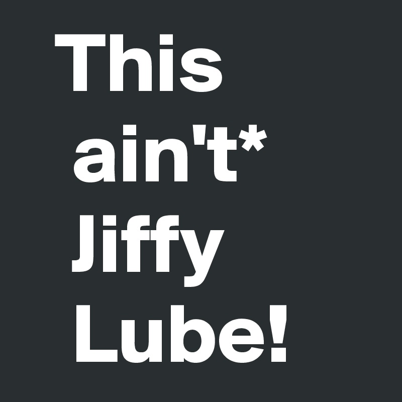   This            ain't*         Jiffy            Lube!