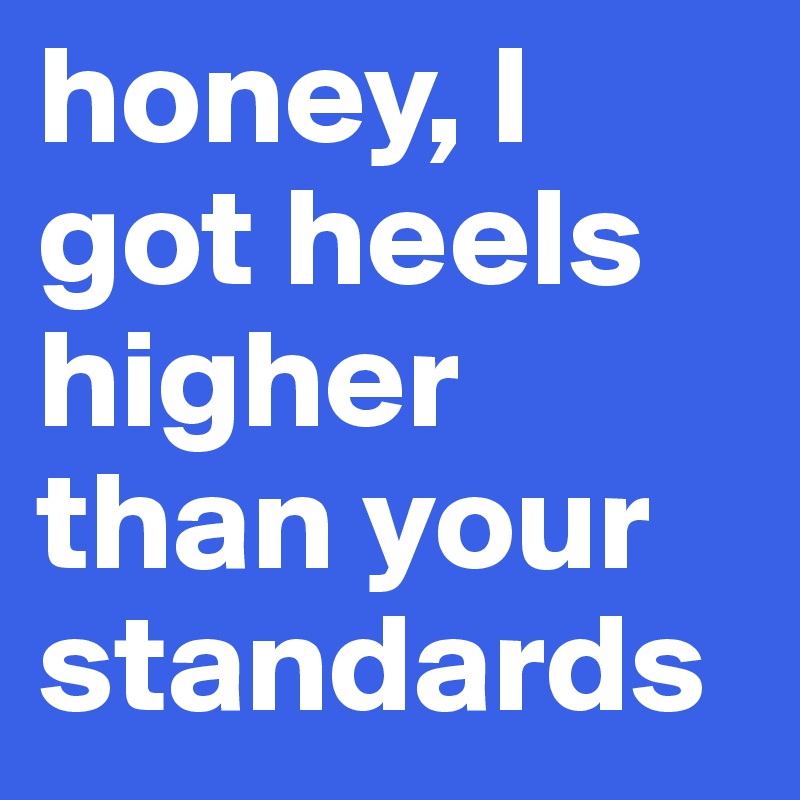 honey, I got heels higher than your 
standards