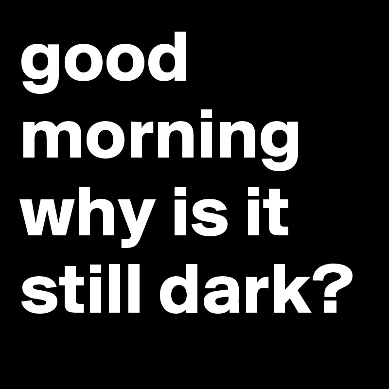 good morning why is it still dark?